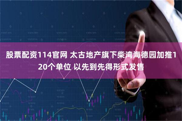 股票配资114官网 太古地产旗下柴湾海德园加推120个单位 以先到先得形式发售