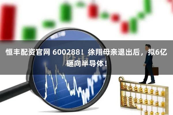 恒丰配资官网 600288！徐翔母亲退出后，拟6亿砸向半导体！