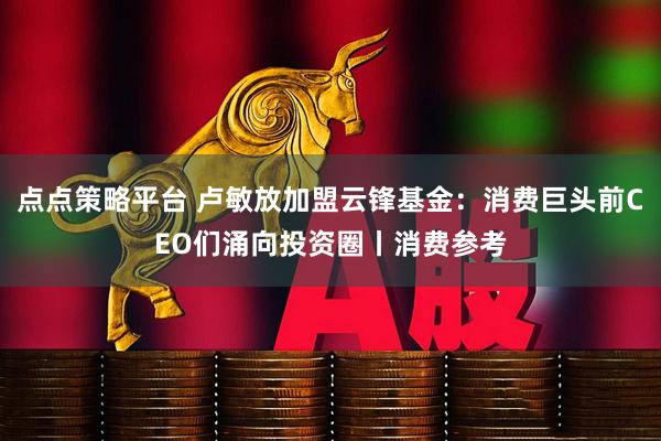点点策略平台 卢敏放加盟云锋基金：消费巨头前CEO们涌向投资圈丨消费参考