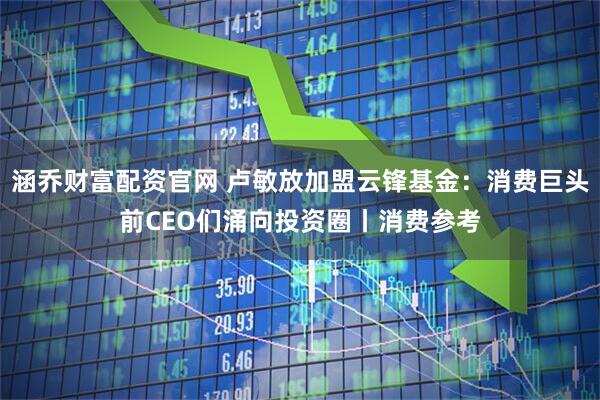 涵乔财富配资官网 卢敏放加盟云锋基金：消费巨头前CEO们涌向投资圈丨消费参考