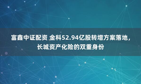 富鑫中证配资 金科52.94亿股转增方案落地，长城资产化险的双重身份