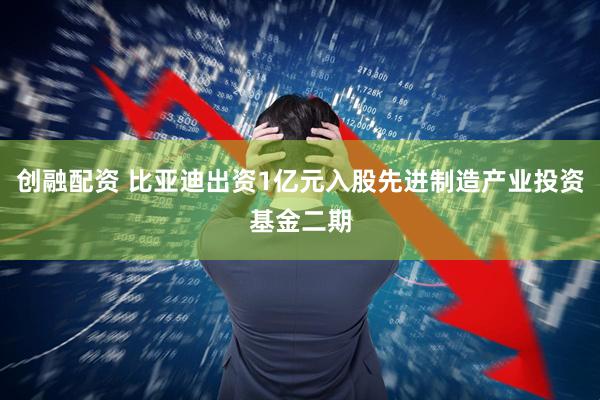 创融配资 比亚迪出资1亿元入股先进制造产业投资基金二期
