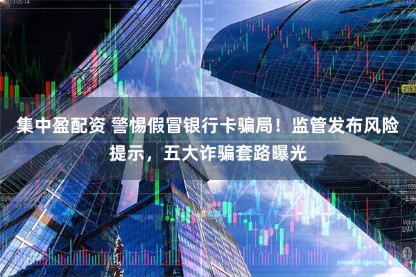 集中盈配资 警惕假冒银行卡骗局！监管发布风险提示，五大诈骗套路曝光