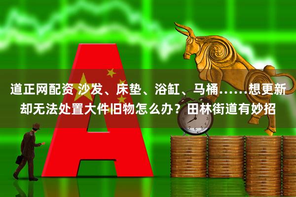 道正网配资 沙发、床垫、浴缸、马桶……想更新却无法处置大件旧物怎么办？田林街道有妙招