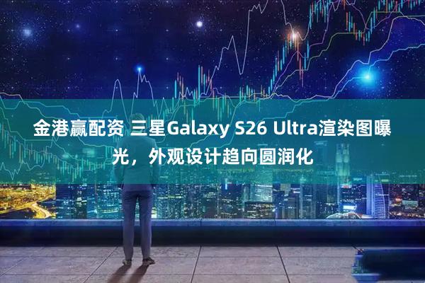 金港赢配资 三星Galaxy S26 Ultra渲染图曝光，外观设计趋向圆润化