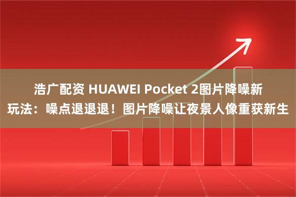 浩广配资 HUAWEI Pocket 2图片降噪新玩法：噪点退退退！图片降噪让夜景人像重获新生