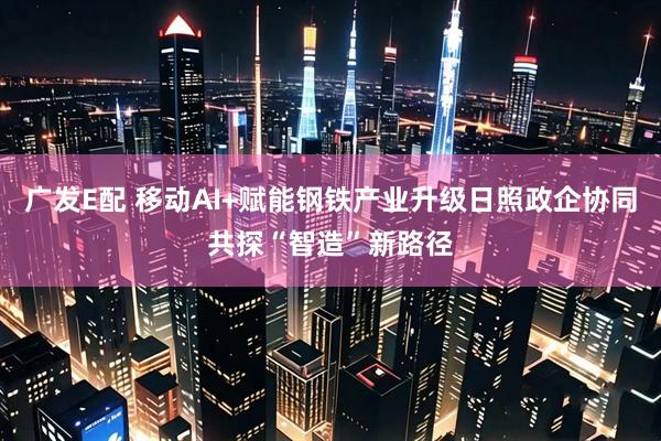 广发E配 移动AI+赋能钢铁产业升级日照政企协同共探“智造”新路径