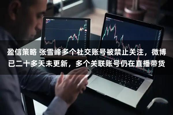 盈信策略 张雪峰多个社交账号被禁止关注，微博已二十多天未更新，多个关联账号仍在直播带货