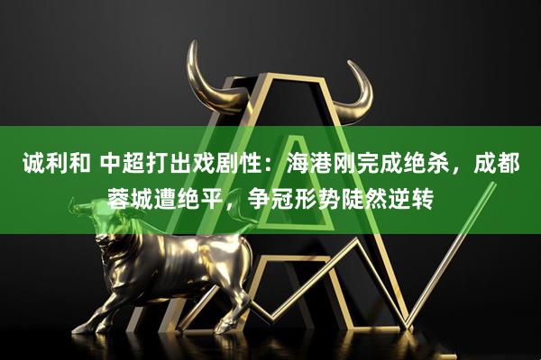 诚利和 中超打出戏剧性：海港刚完成绝杀，成都蓉城遭绝平，争冠形势陡然逆转