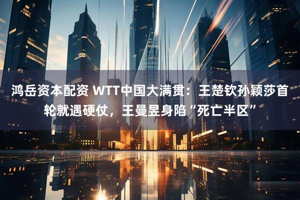 鸿岳资本配资 WTT中国大满贯：王楚钦孙颖莎首轮就遇硬仗，王曼昱身陷“死亡半区”