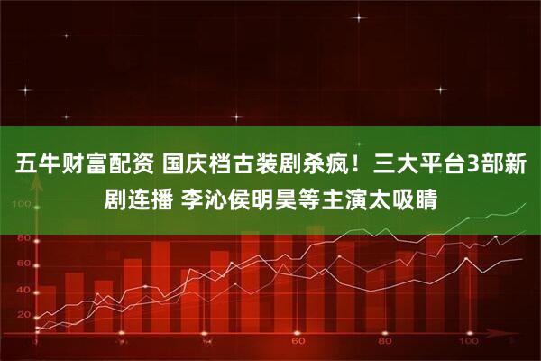 五牛财富配资 国庆档古装剧杀疯！三大平台3部新剧连播 李沁侯明昊等主演太吸睛