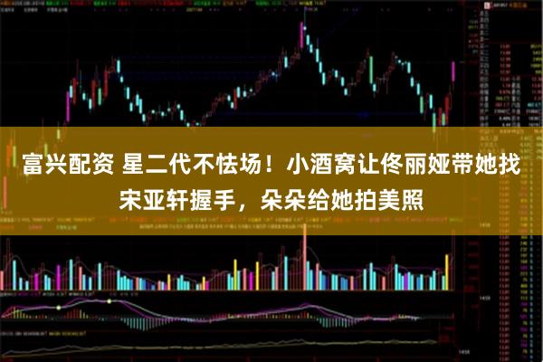 富兴配资 星二代不怯场！小酒窝让佟丽娅带她找宋亚轩握手，朵朵给她拍美照