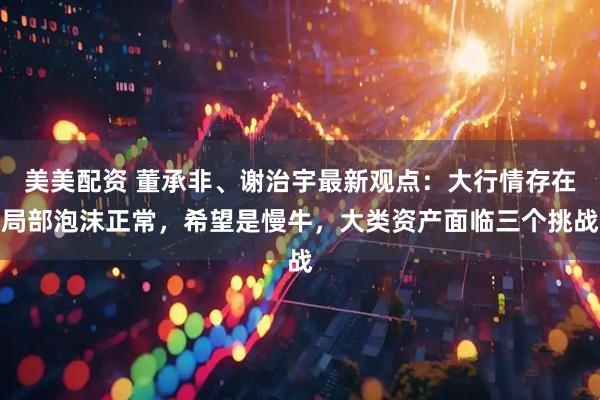 美美配资 董承非、谢治宇最新观点：大行情存在局部泡沫正常，希望是慢牛，大类资产面临三个挑战