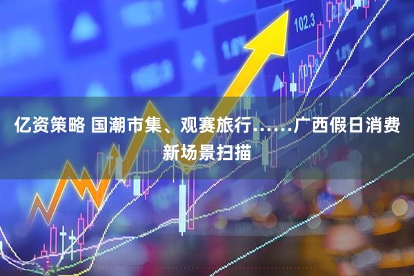 亿资策略 国潮市集、观赛旅行……广西假日消费新场景扫描