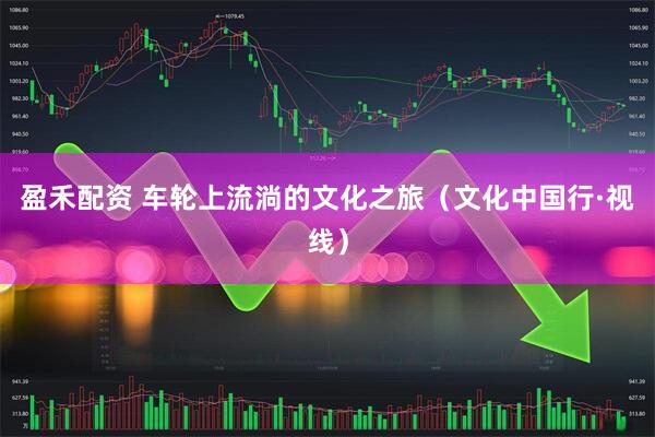 盈禾配资 车轮上流淌的文化之旅（文化中国行·视线）