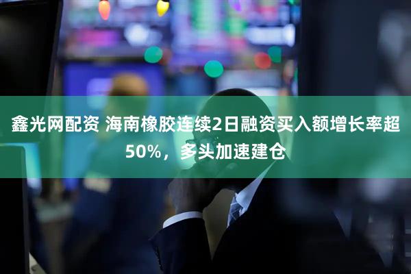 鑫光网配资 海南橡胶连续2日融资买入额增长率超50%，多头加速建仓