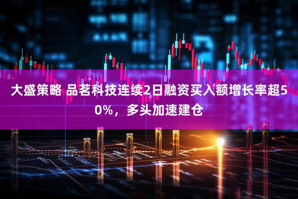 大盛策略 品茗科技连续2日融资买入额增长率超50%，多头加速建仓