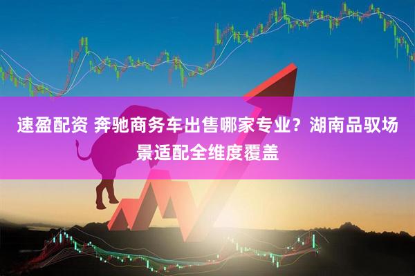速盈配资 奔驰商务车出售哪家专业？湖南品驭场景适配全维度覆盖