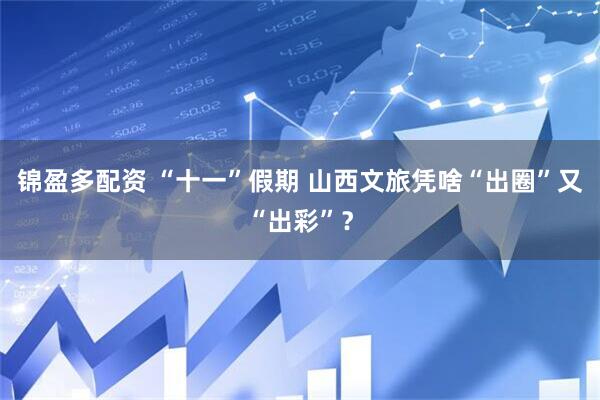 锦盈多配资 “十一”假期 山西文旅凭啥“出圈”又“出彩”？