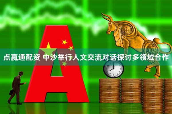 点赢通配资 中沙举行人文交流对话探讨多领域合作