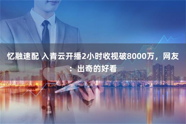 忆融速配 入青云开播2小时收视破8000万，网友：出奇的好看