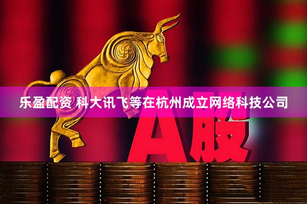 乐盈配资 科大讯飞等在杭州成立网络科技公司