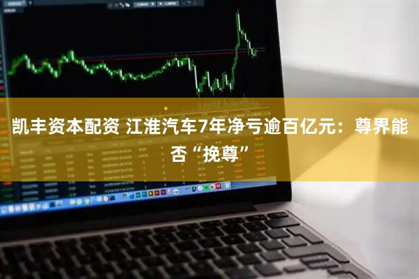 凯丰资本配资 江淮汽车7年净亏逾百亿元：尊界能否“挽尊”