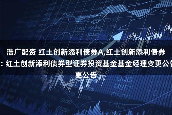 浩广配资 红土创新添利债券A,红土创新添利债券C: 红土创新添利债券型证券投资基金基金经理变更公告