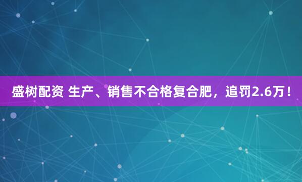 盛树配资 生产、销售不合格复合肥，追罚2.6万！