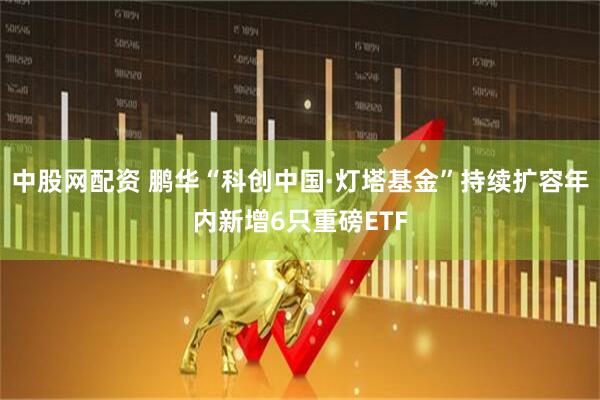 中股网配资 鹏华“科创中国·灯塔基金”持续扩容年内新增6只重磅ETF