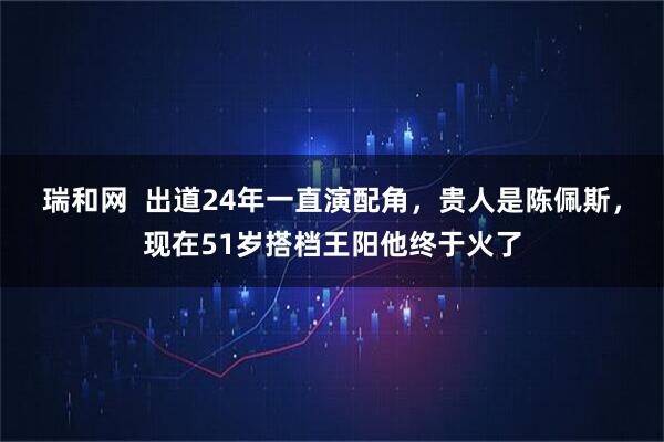 瑞和网  出道24年一直演配角，贵人是陈佩斯，现在51岁搭档王阳他终于火了