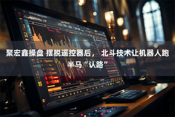 聚宏鑫操盘 摆脱遥控器后， 北斗技术让机器人跑半马“认路”